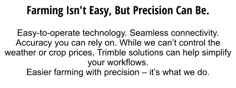 Farming isn't easy, but precision can be.  Easy-to-operate technology. Seamless connectivity. Accuracy you can rely on. While we can’t control the weather or crop prices, Trimble solutions can help simplify your workflows.  Easier farming with precision – it’s what we do.